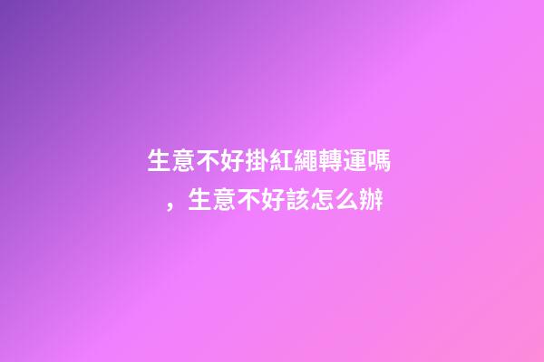 生意不好掛紅繩轉運嗎，生意不好該怎么辦